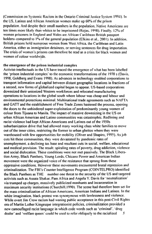 (Commission on Systemic Racism in the Ontario Criminal Justice System 1994). the US, Latinas and African American women make up 60% of the prison ‘population. And despite their small numbers i the population. Native Americans are tentimes more lkely than whites o be imprisoned (Rojas. 1998). Finally. 12 of women prisoners in England and Wales are African Caribbean Britsh passport olderss compared 10 1% of the general population (EIkins e a.. 2001). In addition. British prisons hold numerous women from West Africa. the Caribbean and Latin America. cither as immigration detainecs. o serving sentences for drug importtion. The criis of women’s pisons can therefare be read as a crisis for black women and Women of colour worldwide. the emergence of the prison industrial complex Activist-intellectuals in the US have traced the emergence of what has been labelled the prison industrial complex” {0 the economic transformations of the 1970 s (Davis. 1998, Goldberg and Evans 1998). As advances in technology enabled corporations o transport information and capital between distant geographic locations in fractions of a second, new forms of lobalized capial began 10 appear. US-based corporations downsized their unionized Westem workforces and relocated manufacturing operations (o locations in the global south where labour was cheap and labour and environmental protections minimal. Multinational trade agreements such as NAFTA and GATT and the establishment of Free Trade Zones hastened the process. opening the doors t the unhindered super-exploitation of predominantly young women of colour from Tijuana to Manila. The impact of massive downsizing n the US on urban African American and Latino communities was caastrophic. Redlining and acist violence had kept African Americans and Latinos out of the 19505 suburbanization drive that had allowed many working class white families to move ‘out ofthe inner citis. resticting the former to urban ghettos where they were warehoused with few opportunites for mobility (Oliver and Shapiro, 1995). As job cuts hit these communities, they were devastated by pandemic raes of unemployment.a declining tax base and resultan cuts i socal. welfare. educational and medical provision. The resul: spiraling ates of poverty. drug addiction, violence and social dislocation. These conitions were not met passively. The Black Libera- tion Army. Black Panihers. Young Lords. Chicano Power and American Indian movement were the organized voice of the resistance that sprung from these oppressive conditions. However these movements encountered brutal repression and criminalization. The FBI’s Counter Intlligence Program (COINTELPRO) idenified the Black Panihers as THE _ number one threa 0 the security of the US and tareeted actvists such as Assata Shakur. Pam Africa and Angela Y. Davis for ‘neutralization’ via trumped up charges. massively publicized manhunts and incarcerati imagination. black protest was synanymous with lawlessness and violence. overt Jim Crow racism had waning public acceptance in this post-Civil Rights era of Martin Luther Kingesque integrationist policies.criminalization provided a new camouflaged racist language in which code words such as ‘criminal’. drug dealer” and *welfare queen’ could he wsed to refer obliquely f0 the acialized 5